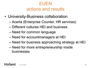 EUEN
actions and results
• University-Business collaboration
– Acerta (Enterprise Counter, HR services)
– Different cultures HEI and business
– Need for common language
– Need for accountmanagers at HEI
– Need for business approaching strategy at HEI
– Need for more entrepreneurship inside
businesses
18-3-2022 88
 