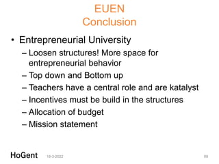 EUEN
Conclusion
• Entrepreneurial University
– Loosen structures! More space for
entrepreneurial behavior
– Top down and Bottom up
– Teachers have a central role and are katalyst
– Incentives must be build in the structures
– Allocation of budget
– Mission statement
18-3-2022 89
 