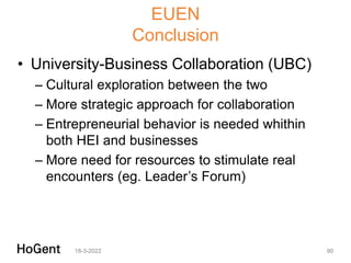 EUEN
Conclusion
• University-Business Collaboration (UBC)
– Cultural exploration between the two
– More strategic approach for collaboration
– Entrepreneurial behavior is needed whithin
both HEI and businesses
– More need for resources to stimulate real
encounters (eg. Leader’s Forum)
18-3-2022 90
 