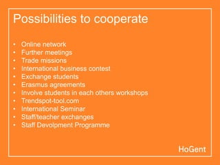 Possibilities to cooperate
• Online network
• Further meetings
• Trade missions
• International business contest
• Exchange students
• Erasmus agreements
• Involve students in each others workshops
• Trendspot-tool.com
• International Seminar
• Staff/teacher exchanges
• Staff Devolpment Programme
 