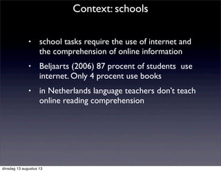 • school tasks require the use of internet and
the comprehension of online information
• Beljaarts (2006) 87 procent of students use
internet. Only 4 procent use books
• in Netherlands language teachers don’t teach
online reading comprehension
Context: schools
dinsdag 13 augustus 13
 
