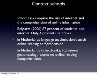 • school tasks require the use of internet and
the comprehension of online information
• Beljaarts (2006) 87 procent of students use
internet. Only 4 procent use books
• in Netherlands language teachers don’t teach
online reading comprehension
• in Netherlands in textbooks, attainment
goals, testing / exams no online reading
comprehension
Context: schools
dinsdag 13 augustus 13
 