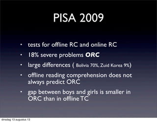 • tests for ofﬂine RC and online RC
• 18% severe problems ORC
• large differences ( Bolivia 70%, Zuid Korea 9%)
• ofﬂine reading comprehension does not
always predict ORC
• gap between boys and girls is smaller in
ORC than in ofﬂine TC
PISA 2009
dinsdag 13 augustus 13
 