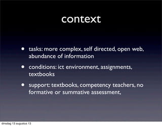 context
• tasks: more complex, self directed, open web,
abundance of information
• conditions: ict environment, assignments,
textbooks
• support: textbooks, competency teachers, no
formative or summative assessment,
dinsdag 13 augustus 13
 