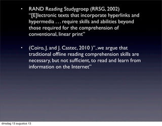 • RAND Reading Studygroep (RRSG, 2002)
“[E]lectronic texts that incorporate hyperlinks and
hypermedia . . . require skills and abilities beyond
those required for the comprehension of
conventional, linear print”
• (Coiro, J. and J. Castec, 2010 )”..we argue that
traditional ofﬂine reading comprehension skills are
necessary, but not sufﬁcient, to read and learn from
information on the Internet”
dinsdag 13 augustus 13
 