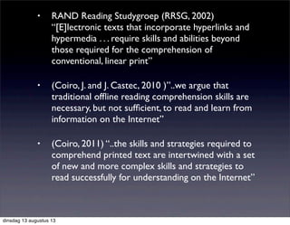 • RAND Reading Studygroep (RRSG, 2002)
“[E]lectronic texts that incorporate hyperlinks and
hypermedia . . . require skills and abilities beyond
those required for the comprehension of
conventional, linear print”
• (Coiro, J. and J. Castec, 2010 )”..we argue that
traditional ofﬂine reading comprehension skills are
necessary, but not sufﬁcient, to read and learn from
information on the Internet”
• (Coiro, 2011) “..the skills and strategies required to
comprehend printed text are intertwined with a set
of new and more complex skills and strategies to
read successfully for understanding on the Internet”
dinsdag 13 augustus 13
 