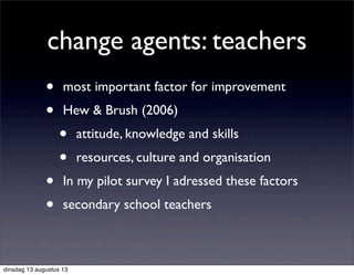 change agents: teachers
• most important factor for improvement
• Hew & Brush (2006)
• attitude, knowledge and skills
• resources, culture and organisation
• In my pilot survey I adressed these factors
• secondary school teachers
dinsdag 13 augustus 13
 