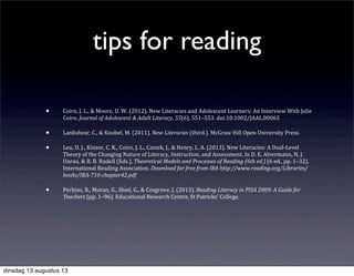 tips for reading
• Coiro,	
  J.	
  L.,	
  &	
  Moore,	
  D.	
  W.	
  (2012).	
  New	
  Literacies	
  and	
  Adolescent	
  Learners:	
  An	
  Interview	
  With	
  Julie	
  
Coiro.	
  Journal	
  of	
  Adolescent	
  &	
  Adult	
  Literacy,	
  55(6),	
  551–553.	
  doi:10.1002/JAAL.00065
• Lankshear,	
  C.,	
  &	
  Knobel,	
  M.	
  (2011).	
  New	
  Literacies	
  (third.).	
  McGraw	
  Hill	
  Open	
  University	
  Press.
• Leu,	
  D.	
  J.,	
  Kinzer,	
  C.	
  K.,	
  Coiro,	
  J.	
  L.,	
  Castek,	
  J.,	
  &	
  Henry,	
  L.	
  A.	
  (2013).	
  New	
  Literacies:	
  A	
  Dual-­‐Level	
  
Theory	
  of	
  the	
  Changing	
  Nature	
  of	
  Literacy,	
  Instruction,	
  and	
  Assessment.	
  In	
  D.	
  E.	
  Alvermann,	
  N.	
  J.	
  
Unrau,	
  &	
  R.	
  B.	
  Rudell	
  (Eds.),	
  Theoretical	
  Models	
  and	
  Processes	
  of	
  Reading	
  (6th	
  ed.)	
  (6	
  ed.,	
  pp.	
  1–32).	
  
International	
  Reading	
  Association.	
  Download	
  for	
  free	
  from	
  IRA	
  http://www.reading.org/Libraries/
books/IRA-­‐710-­‐chapter42.pdf
• Perkins,	
  R.,	
  Moran,	
  G.,	
  Shiel,	
  G.,	
  &	
  Cosgrove,	
  J.	
  (2013).	
  Reading	
  Literacy	
  in	
  PISA	
  2009:	
  A	
  Guide	
  for	
  
Teachers	
  (pp.	
  1–96).	
  Educational	
  Research	
  Centre,	
  St	
  Patricks'	
  College.
dinsdag 13 augustus 13
 