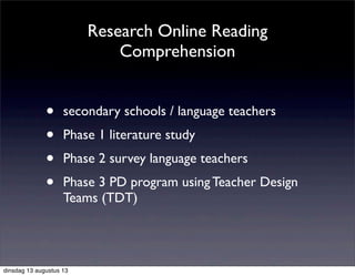 Research Online Reading
Comprehension
• secondary schools / language teachers
• Phase 1 literature study
• Phase 2 survey language teachers
• Phase 3 PD program using Teacher Design
Teams (TDT)
dinsdag 13 augustus 13
 