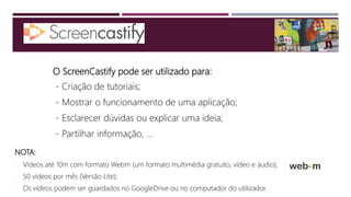 O ScreenCastify pode ser utilizado para:
- Criação de tutoriais;
- Mostrar o funcionamento de uma aplicação;
- Esclarecer dúvidas ou explicar uma ideia;
- Partilhar informação, ...
NOTA:
 Vídeos até 10m com formato Webm (um formato multimédia gratuito, vídeo e áudio);
 50 vídeos por mês (Versão Lite);
 Os vídeos podem ser guardados no GoogleDrive ou no computador do utilizador.
 