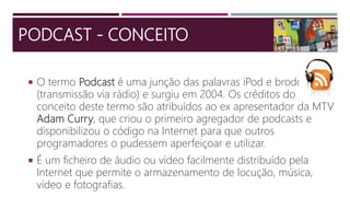 PODCAST - CONCEITO
 O termo Podcast é uma junção das palavras iPod e brodcast
(transmissão via rádio) e surgiu em 2004. Os créditos do
conceito deste termo são atribuídos ao ex apresentador da MTV
Adam Curry, que criou o primeiro agregador de podcasts e
disponibilizou o código na Internet para que outros
programadores o pudessem aperfeiçoar e utilizar.
 É um ficheiro de áudio ou vídeo facilmente distribuído pela
Internet que permite o armazenamento de locução, música,
vídeo e fotografias.
 