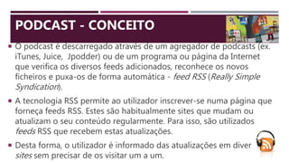  O podcast é descarregado através de um agregador de podcasts (ex.
iTunes, Juice, Jpodder) ou de um programa ou página da Internet
que verifica os diversos feeds adicionados, reconhece os novos
ficheiros e puxa-os de forma automática - feed RSS (Really Simple
Syndication).
 A tecnologia RSS permite ao utilizador inscrever-se numa página que
forneça feeds RSS. Estes são habitualmente sites que mudam ou
atualizam o seu conteúdo regularmente. Para isso, são utilizados
feeds RSS que recebem estas atualizações.
 Desta forma, o utilizador é informado das atualizações em diversos
sites sem precisar de os visitar um a um.
PODCAST - CONCEITO
 