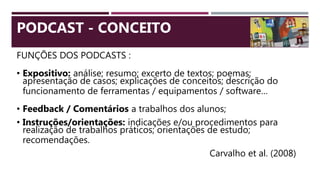 FUNÇÕES DOS PODCASTS :
• Expositivo: análise; resumo; excerto de textos; poemas;
apresentação de casos; explicações de conceitos; descrição do
funcionamento de ferramentas / equipamentos / software…
• Feedback / Comentários a trabalhos dos alunos;
• Instruções/orientações: indicações e/ou procedimentos para
realização de trabalhos práticos; orientações de estudo;
recomendações.
Carvalho et al. (2008)
PODCAST - CONCEITO
 