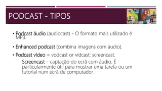 • Podcast áudio (audiocast) - O formato mais utilizado é
MP3.
• Enhanced podcast (combina imagens com áudio).
• Podcast vídeo = vodcast or vidcast; screencast.
Screencast – captação do ecrã com áudio. É
particularmente útil para mostrar uma tarefa ou um
tutorial num ecrã de computador.
PODCAST - TIPOS
 