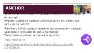 *Adicionar uma variedade de intervalos musicais e efeitos sonoros
ao podcast;
*Importar áudios de qualquer aplicativo para o seu dispositivo
para usar no podcast
*Partilhar o link de qualquer episódio ou segmento em qualquer
lugar. (não é necessário ter conta no Anchor);
*Saber quantas pessoas ouvem cada episódio.
https://anchor.fm
https://euamopodcast.com.br/aprender-linguas-podcast-
bc54152bd9a
ANCHOR
 