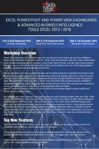 EXCEL POWER PIVOT AND POWER VIEW DASHBOARDS
& ADVANCED BUSINESS INTELLIGENCE
TOOLS EXCEL 2013 / 2016
21st & 22nd November 2015
Le-Royal Islamabad.
30th & 1st December 2015
Movenpik Hotel Karachi.
26th & 27th November 2015
Royal Palm Golf Club Lahore.
Power Pivot comprises a set of technologies for easy access to data mining and business intelligence
analysis from Microsoft Excel and SharePoint. Power users and developers alike can create sophisticated,
online analytic processing (OLAP) solutions using Power Pivot for Excel, and then share those solutions
with other users via Power Pivot for SharePoint. Data can be pulled in from any of the leading database
platforms, as well as from spreadsheets and flat files.
You can transform enormous quantities of data with incredible speed into meaningful information to get
the answers you need in seconds. You can effortlessly share your findings with others. Power Pivot can
even help your IT department improve operational efficiencies through SharePoint-based management
tools. Microsoft Power Pivot is an add- in on for Excel 2013/2016 that provides Business Intelligence
functionality & reporting within the familiar environment of Excel. Power Pivot provides the real power to
crunch & analyses data on a scale previously unimaginable with pivot tables.
Now it is possible to process millions of rows of data in Excel enabling deeper business insight and
shorter decision making cycles.
All it takes to point your business in the right direction are some strategic insights from your data. In this
course, Director Ahmed Yasir Khan the Power Pivot and Power View plugins to build robust dashboards
for analyzing key metrics in Excel—all in just over an hour. First, learn some dashboard design guide-
lines—such as understanding your audience and identifying necessary metrics—before getting started.
Then walks you through importing data, setting up calculated fields and columns, creating key perfor-
mance indicators (KPIs), and building the PivotTables and PivotCharts for the dashboards. Last, find out
how to add charts and eye-catching visuals with Power View, in order to make your dashboards easily
understood.
Power Pivot for Excel 2013 enables you to empower your insight and decision-making, to share and
collaborate with confidence, and to help improve IT efficiency:
• Excel-Based In-Memory Analysis. Overcomes existing limitations for massive data analysis on the
desktop with efficient compression algorithms to load even the biggest data sets into memory.
• Data Analysis Expressions (DAX). Puts powerful relational capabilities into the hands of power users
who want to create advanced analytics applications.
Workshop Overview
Top New Features
Skills
TimesTRAINING
 