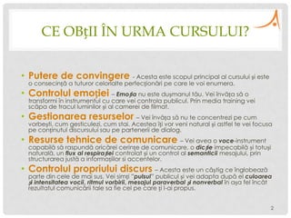 CE OBțII ÎN URMA CURSULUI?
• Putere de convingere - Acesta este scopul principal al cursului și este
o consecință a tuturor celorlalte perfecționări pe care le voi enumera.

• Controlul emoției – Emoția nu este dușmanul tău. Vei învăța să o

transformi în instrumentul cu care vei controla publicul. Prin media training vei
scăpa de tracul luminilor și al camerei de filmat.

• Gestionarea resurselor – Vei învăța să nu te concentrezi pe cum

vorbești, cum gesticulezi, cum stai. Acestea îți vor veni natural și astfel te vei focusa
pe conținutul discursului sau pe partenerii de dialog.

• Resurse tehnice de comunicare – Vei avea o voce-instrument

capabilă să raspundă oricărei cerințe de comunicare, o dicție impecabilă și totuși
naturală, un flux al respirației controlat și un control al semanticii mesajului, prin
structurarea justă a informațiilor si accentelor.

• Controlul propriului discurs – Acesta este un câștig ce înglobează

parte din cele de mai sus. Vei simți ”pulsul” publicul și vei adapta după el culoarea
și intensitatea vocii, ritmul vorbirii, mesajul paraverbal și nonverbal în așa fel încât
rezultatul comunicării tale sa fie cel pe care ți l-ai propus.
2

 