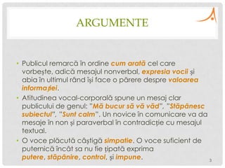 ARGUMENTE

• Publicul remarcă în ordine cum arată cel care
vorbește, adică mesajul nonverbal, expresia vocii și
abia în ultimul rând își face o părere despre valoarea
informației.
• Atitudinea vocal-corporală spune un mesaj clar
publicului de genul: ”Mă bucur să vă văd”, ”Stăpânesc
subiectul”, ”Sunt calm”. Un novice în comunicare va da
mesaje în non și paraverbal în contradicție cu mesajul
textual.
• O voce plăcută câștigă simpatie. O voce suficient de
puternică încât sa nu fie țipată exprima
putere, stăpânire, control, și impune.
3

 