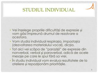 STUDIUL INDIVIDUAL

• Vei înțelege propriile dificultăți de expresie și
vom găsi împreună drumul de rezolvare a
acestora.
• Vom studia individual respirația, impostația
(dezvoltarea materialului vocal), dicția.
• Tot aici vei scăpa de ”paraziții” de expresie din
nonverbal, verbal și paraverbal, adică de acele
mesaje pe care le spui fără sa vrei.
• În studiu individual vom evalua rezultatele de la
ateliere și repoziționăm prioritățile.
5

 