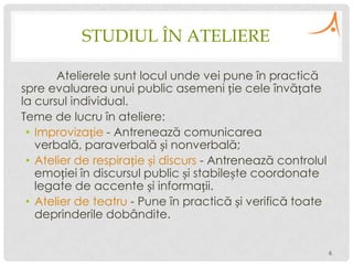 STUDIUL ÎN ATELIERE
Atelierele sunt locul unde vei pune în practică
spre evaluarea unui public asemeni ție cele învățate
la cursul individual.
Teme de lucru în ateliere:
• Improvizație - Antrenează comunicarea
verbală, paraverbală și nonverbală;
• Atelier de respirație și discurs - Antrenează controlul
emoției în discursul public și stabilește coordonate
legate de accente și informații.
• Atelier de teatru - Pune în practică și verifică toate
deprinderile dobândite.
6

 