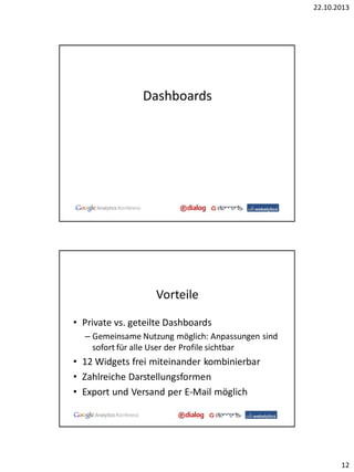 22.10.2013

Dashboards

Vorteile
• Private vs. geteilte Dashboards
– Gemeinsame Nutzung möglich: Anpassungen sind
sofort für alle User der Profile sichtbar

• 12 Widgets frei miteinander kombinierbar
• Zahlreiche Darstellungsformen
• Export und Versand per E-Mail möglich

12

 