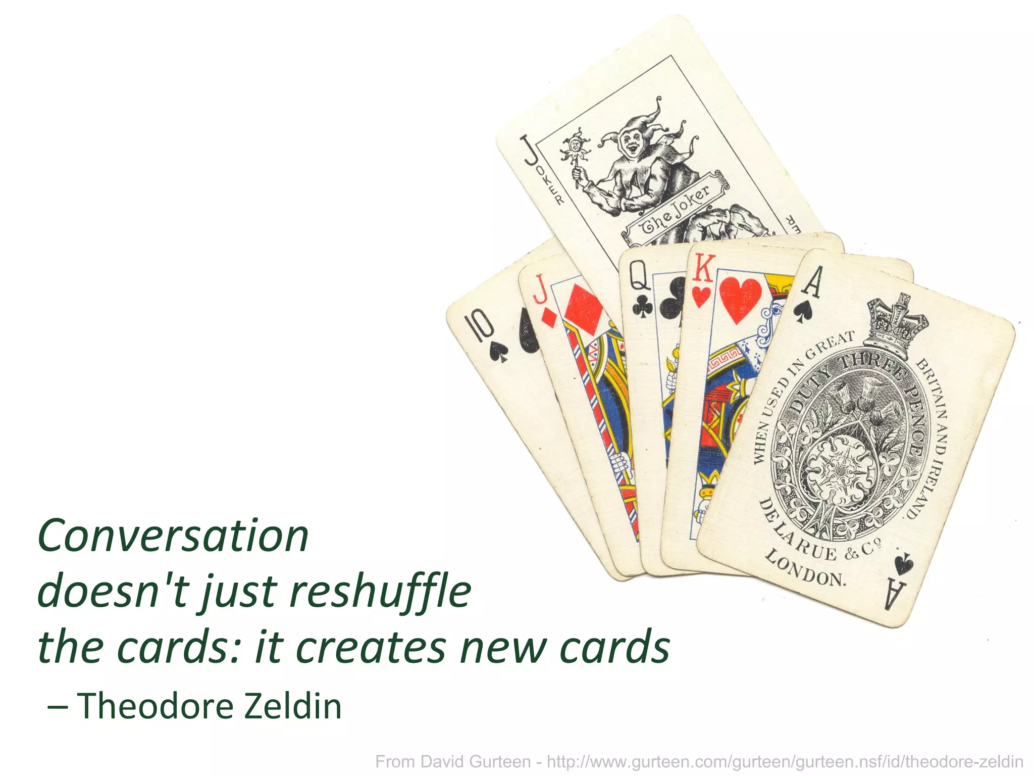 Conversation
doesn't just reshuffle
the cards: it creates new cards
– Theodore Zeldin
From David Gurteen - http://www.gurteen.com/gurteen/gurteen.nsf/id/theodore-zeldin
 