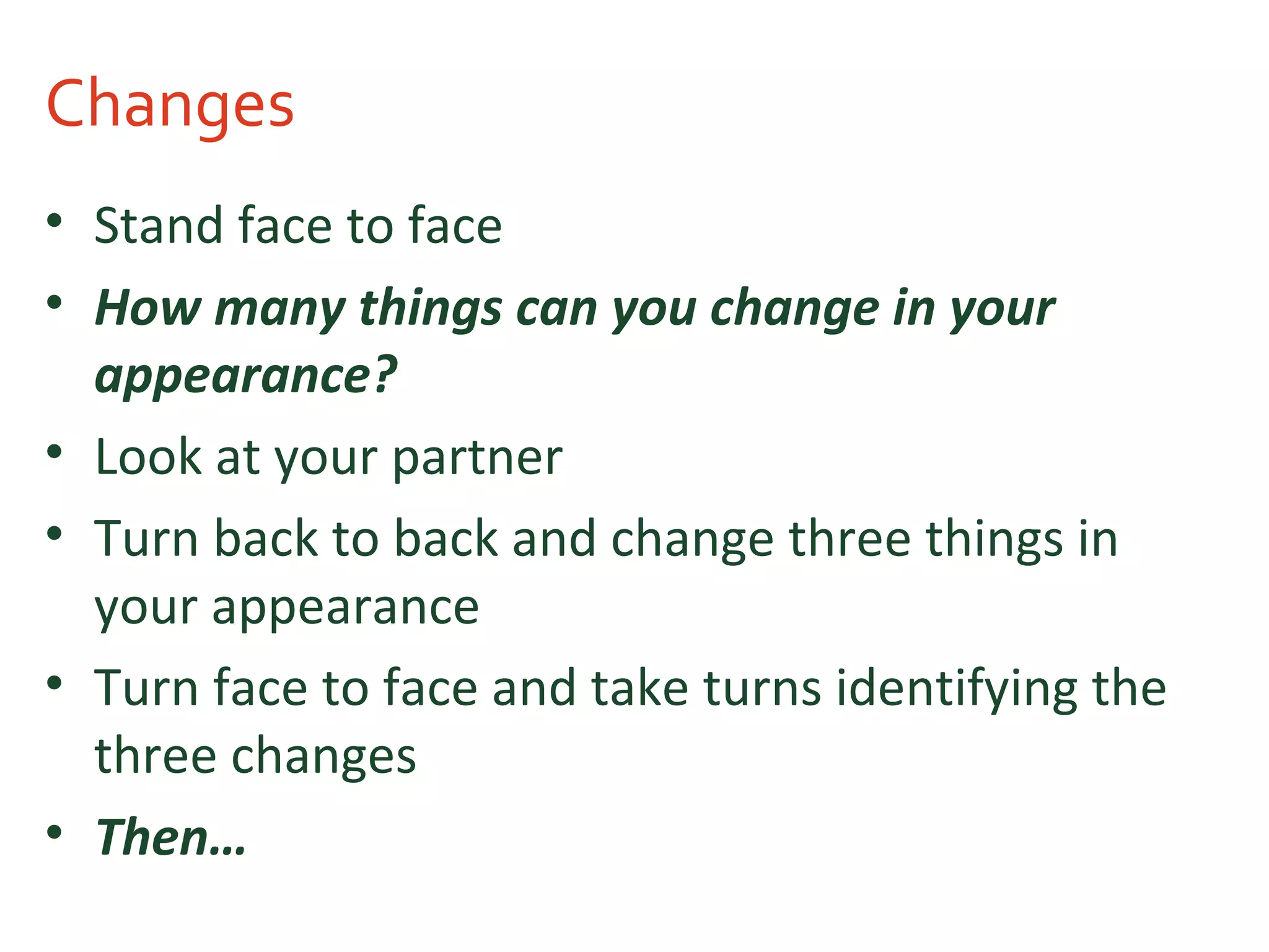 Changes
• Stand face to face
• How many things can you change in your
appearance?
• Look at your partner
• Turn back to back and change three things in
your appearance
• Turn face to face and take turns identifying the
three changes
• Then…
 