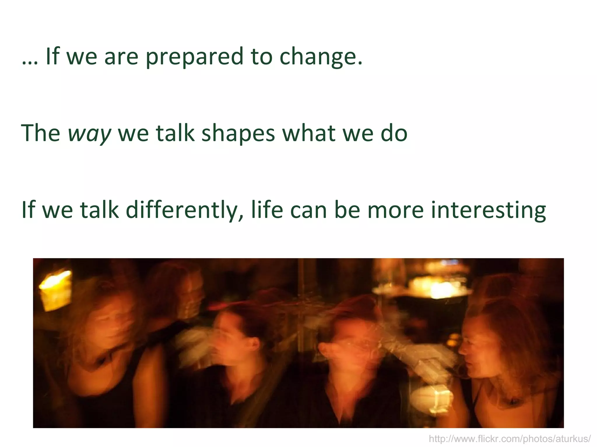 … If we are prepared to change.
The way we talk shapes what we do
If we talk differently, life can be more interesting
http://www.flickr.com/photos/aturkus/
 