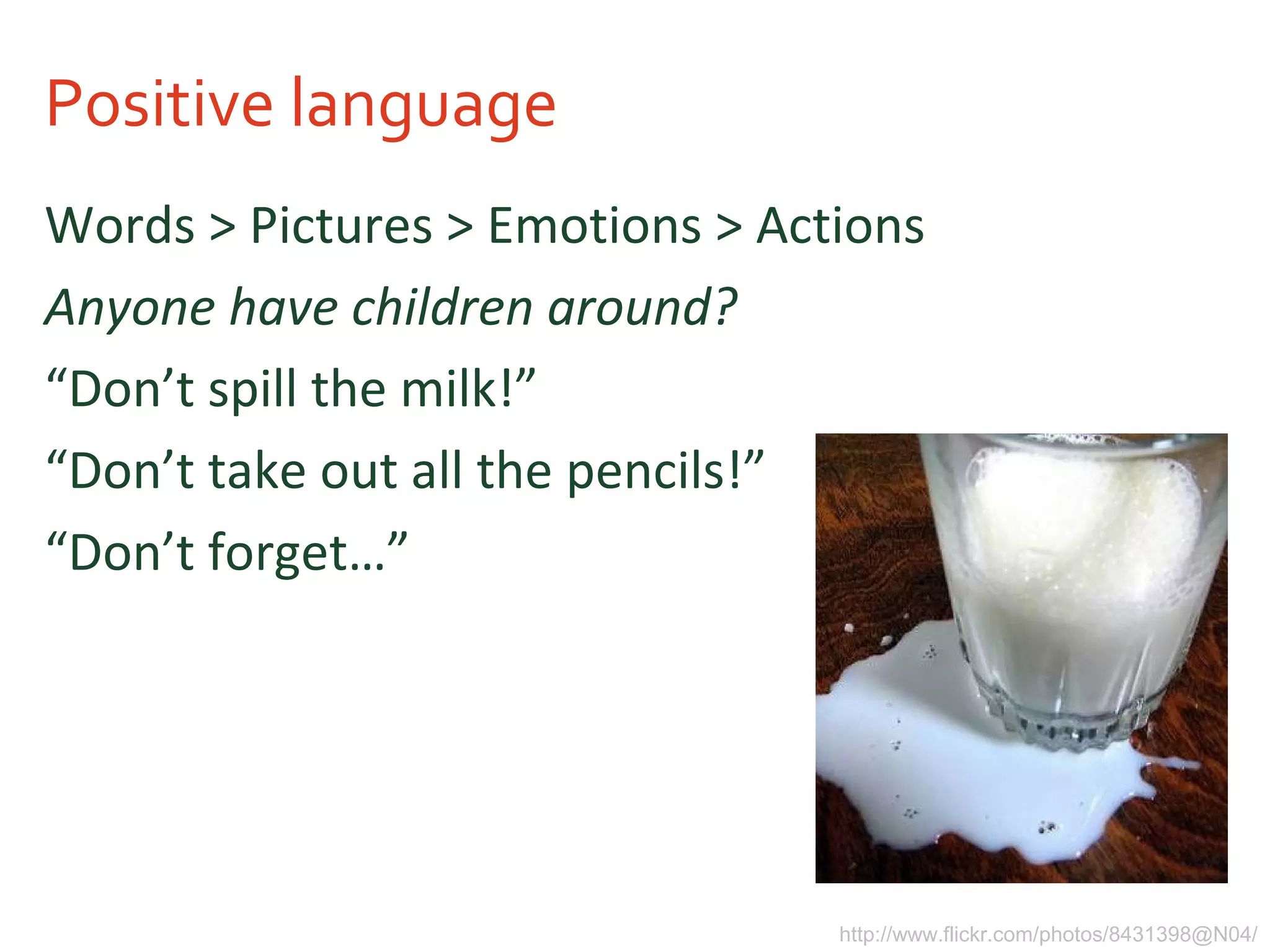 Positive language
Words > Pictures > Emotions > Actions
Anyone have children around?
“Don’t spill the milk!”
“Don’t take out all the pencils!”
“Don’t forget…”
http://www.flickr.com/photos/8431398@N04/
 