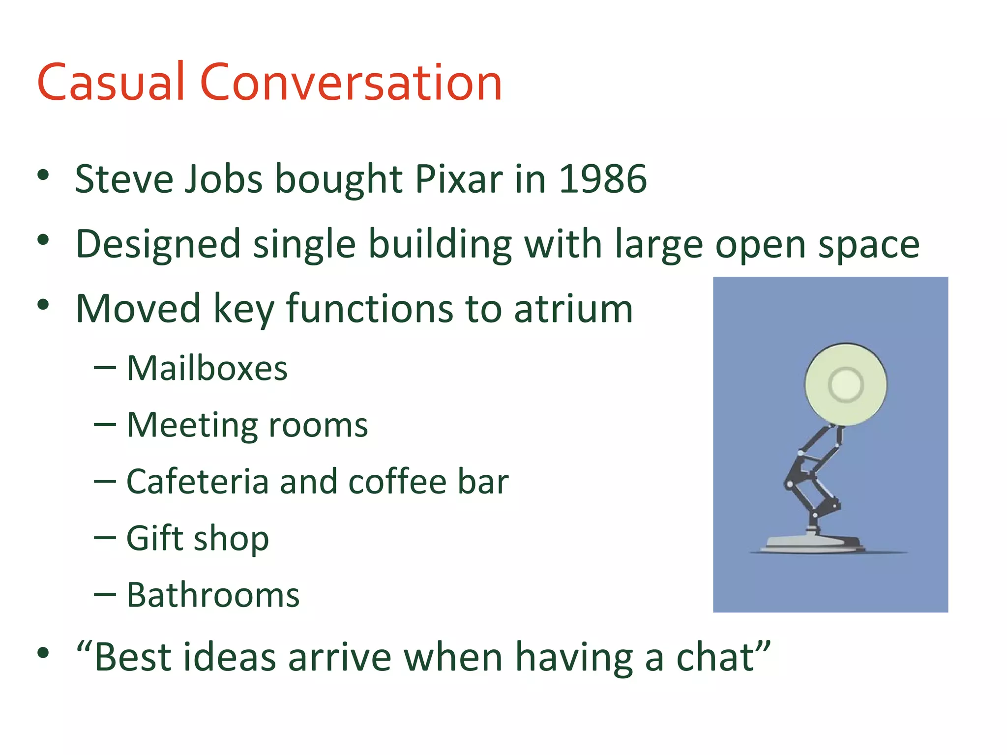 Casual Conversation
• Steve Jobs bought Pixar in 1986
• Designed single building with large open space
• Moved key functions to atrium
– Mailboxes
– Meeting rooms
– Cafeteria and coffee bar
– Gift shop
– Bathrooms
• “Best ideas arrive when having a chat”
 