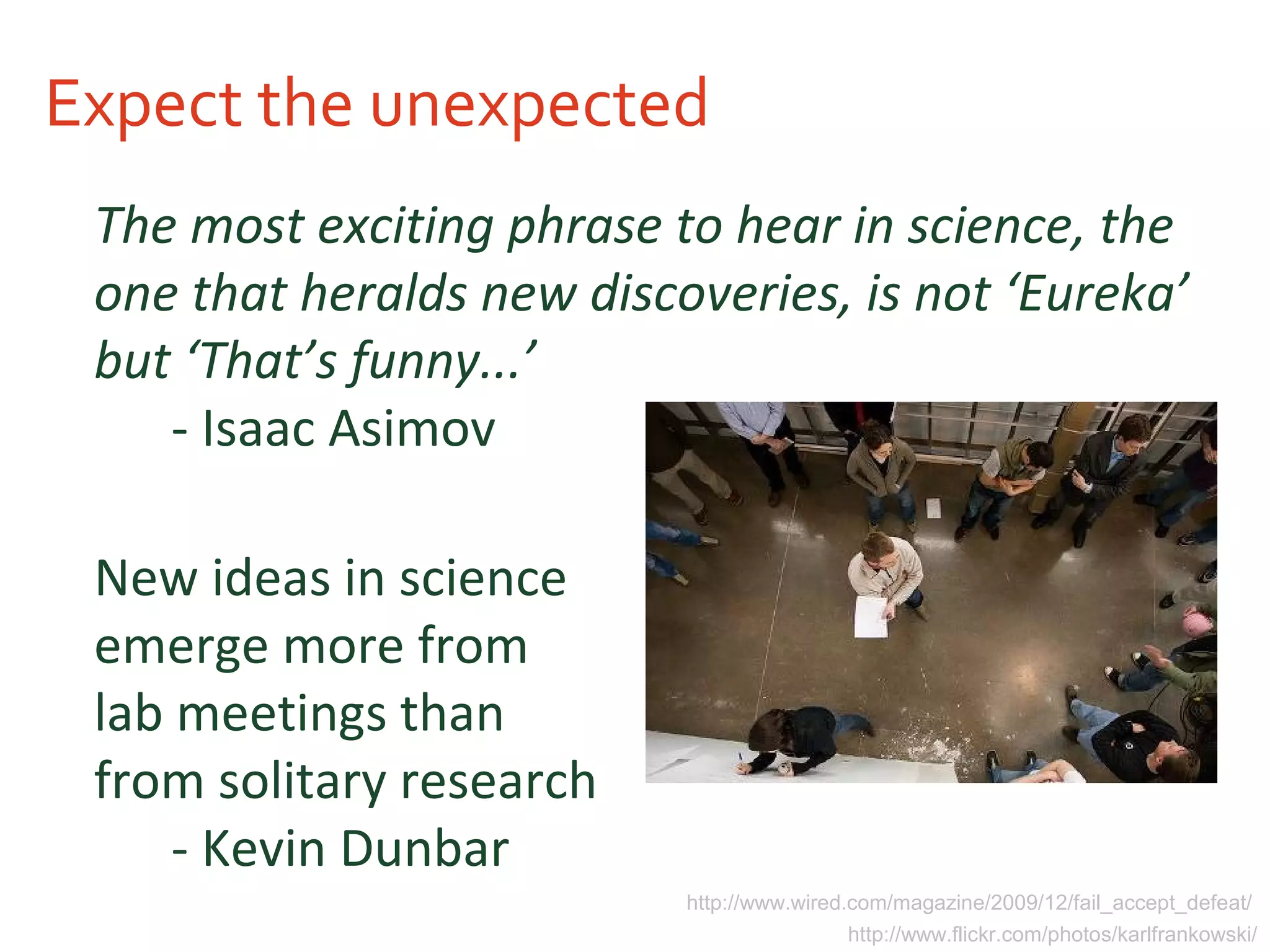 Expect the unexpected
The most exciting phrase to hear in science, the
one that heralds new discoveries, is not ‘Eureka’
but ‘That’s funny...’
- Isaac Asimov
New ideas in science
emerge more from
lab meetings than
from solitary research
- Kevin Dunbar
http://www.flickr.com/photos/karlfrankowski/
http://www.wired.com/magazine/2009/12/fail_accept_defeat/
 