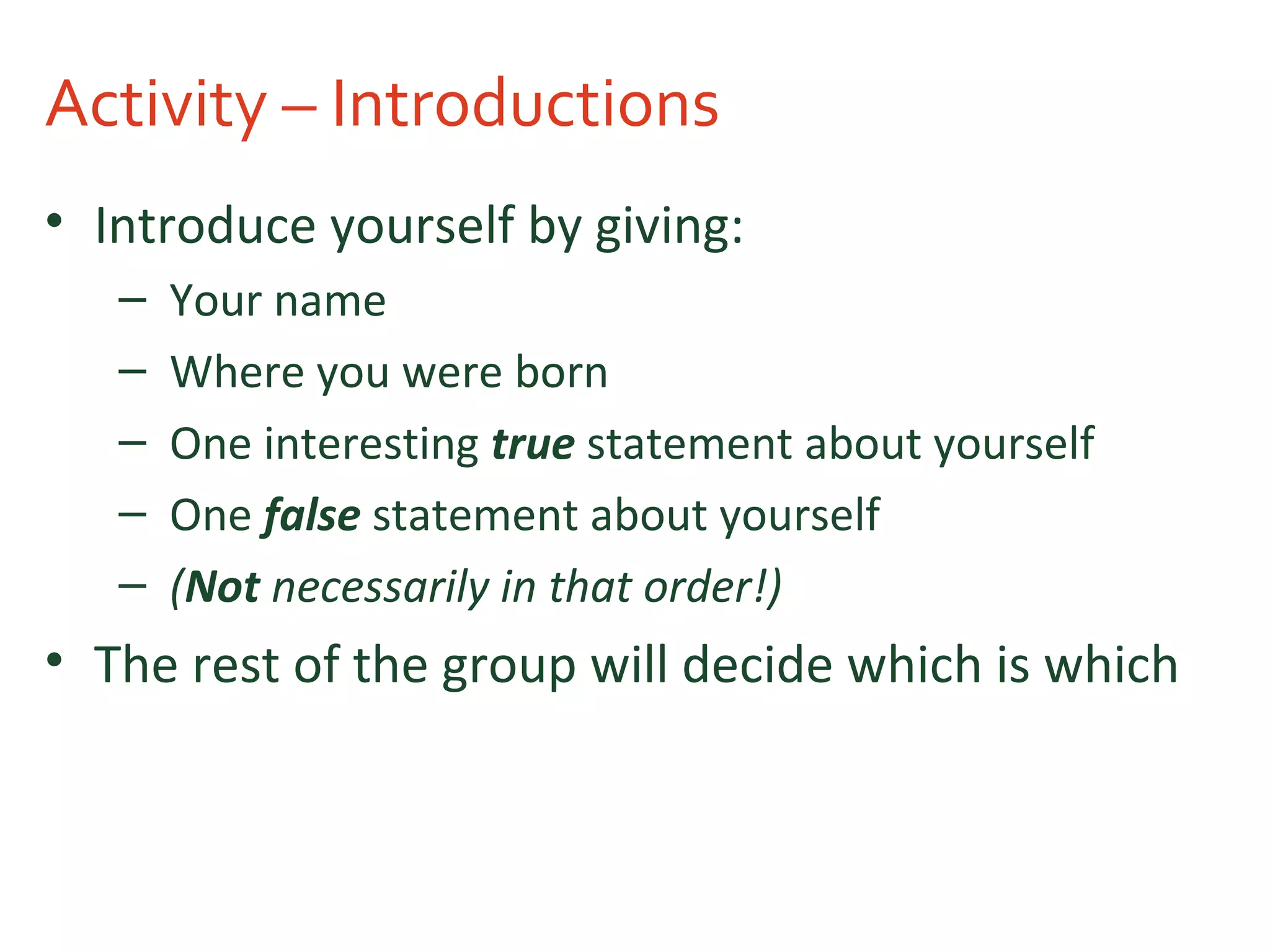 Activity – Introductions
• Introduce yourself by giving:
– Your name
– Where you were born
– One interesting true statement about yourself
– One false statement about yourself
– (Not necessarily in that order!)
• The rest of the group will decide which is which
 
