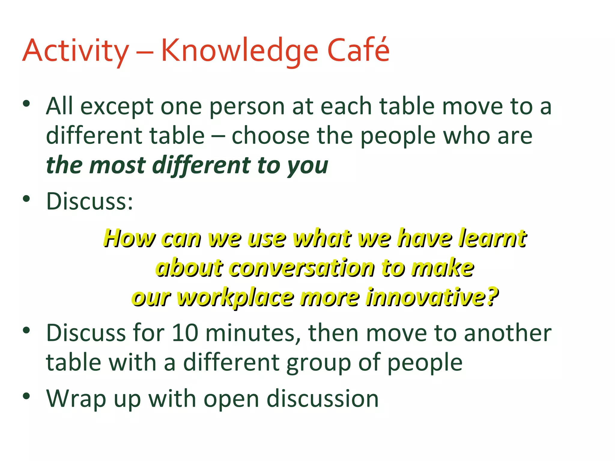 Activity – Knowledge Café
• All except one person at each table move to a
different table – choose the people who are
the most different to you
• Discuss:
How can we use what we have learntHow can we use what we have learnt
about conversation to makeabout conversation to make
our workplace more innovative?our workplace more innovative?
• Discuss for 10 minutes, then move to another
table with a different group of people
• Wrap up with open discussion
 