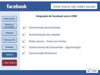 Uma marca nas redes sociais

                      Integração do Facebook com o CRM
Redes Sociais


 Números e
Curiosidades    Comunicação personalizada
 O Negócio
                Automatização das relações
Marcas no FB
                Redes Sociais – Canal sem limites
 Roadmap        Conhecimento do Consumidor - Segmentação

  CRM/FB
                Comunicação Multicanal
 