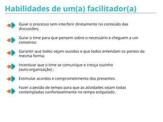 Perguntas reativas
Ter "jogo de cintura" e cuidado nas abordagens, crie um ambiente que
favoreça as diferenças de opiniões e que minimize o ego dos participantes.
★ Investigação direta: quando achar que algo dito não condiz ou está
incorreto: “Por que você acha que isso é importante?”
★ Investigação indireta: não entendeu algo ou percebeu que o grupo não
entendeu: “Você acha isso importante porque…?”
★ Esclarecimento: pensa que entendeu e acredita que o grupo não
entendeu: “Parece que o que você está dizendo é __________, certo?”
★ Direcionamento: acredita que uma possível solução foi ignorada:
“Vocês já pensaram em algo ligado a _________?”
★ Desvio: um assunto que não tem tanta relevância: “Interessante isso. Vamos
anotar isso e colocar no parking lot para discutir mais a frente?”
★ Próximo passo: o grupo travou e não consegue seguir adiante: "Já falamos
de A, B e C. Alguma nova sugestão para lidar com isso?”
 