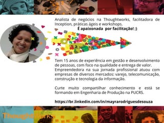 Analista de negócios na Thoughtworks, facilitadora de
inception enxuta, práticas ágeis e workshops.
É apaixonada por pessoas! ;)
Tem 15 anos de experiência em gestão e
desenvolvimento de pessoas, com foco na qualidade e
entrega de valor.
Empreendedora na sua jornada profissional atuou com
empresas de diversos mercados, como: varejo,
telecomunicação, construção e tecnologia da
informação.
Curte muito compartilhar conhecimento e está se
formando em Engenharia de Produção na PUCRS.
 
