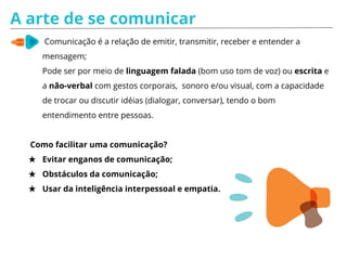 Prática para Comunicar
Objetivo: Praticar a linguagem verbal de maneira positiva, percebendo a
importância da comunicação para o bom relacionamento interpessoal.
★ Dividir em duplas;
★ Cada dupla com papel e caneta para listar frases que ouvem
frequentemente em seus círculos de amizade e que consideram agressivas,
ofensivas ou que causam desconforto;
★ De todas escolham a mais forte;
★ Após encontrem uma forma clara e gentil de dizer a mesma coisa;
★ Cada dupla lê para o grupo a frase original e a frase transformada;
★ Ao final, todos comentam o que descobriram ao fazer as comparações entre
as maneiras diferentes de dizer a mesma coisa, refletindo sobre as
diferenças entre as frases originais e as transformadas e os sentimentos
após elas.
 