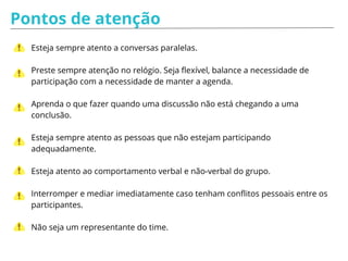 Pós facilitação
Enviar rapidamente o seu feedback da reunião para os participantes;
Enviar quais foram as decisões tomadas e quais são os próximos passos;
Solicitar feedback dos participantes sobre a facilitação;
Após um tempo saber com o time se o objetivo esperado realmente ocorreu
(se ocorreu uma entrega, melhorou o convívio do time…).
 