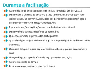 Simulação de Facilitação - PAPÉIS
Papel da pessoa conectada:
Seu objetivo é tornar a vida do
facilitador mais difícil. Você deve ficar
sempre acessando o celular e não
prestar atenção no que está sendo
discutido.
Se o facilitador pedir sua opinião não
dê atenção, saia da sala por alguns
instantes, volte e continue mexendo no
celular.
Papel da pessoa do contra:
Seu objetivo é tornar a vida do facilitador
mais difícil. Você deve discordar de todas as
propostas e não ser razoável nas
discussões.
Se o facilitador pedir sua opinião, discorde
sem apresentar argumentos válidos.
 