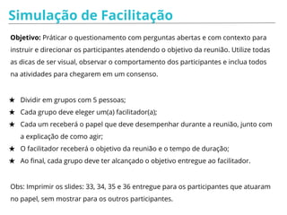 ANÁLISE - DESAFIOS, COMO FAZER?
A pessoa do contra e a participativa:
- Valorize a participação, sempre agradecer a contribuição do participante.
Mostrar para ele/ela que as outras pessoas podem não ter o mesmo
entendimento;
- Pedir a opinião de mais pessoas quanto à sugestões ou questionamentos
apresentados;
- Quando a pessoa fizer uma pausa, interromper fazendo um resumo do que foi
apresentado e relançar o debate para todo o grupo.
 