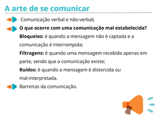 A arte de se comunicar
Comunicação verbal e não-verbal;
O que ocorre com uma comunicação mal estabelecida?
Bloqueios: é quando a mensagem não é captada e a
comunicação é interrompida;
Filtragens: é quando uma mensagem recebida apenas em
parte, sendo que a comunicação existe;
Ruídos: é quando a mensagem é distorcida ou
mal-interpretada.
Barreiras da comunicação.
 