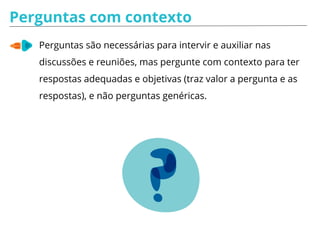 Perguntas com contexto
Perguntas são necessárias para intervir e auxiliar nas
discussões e reuniões, mas pergunte com contexto para ter
respostas adequadas e objetivas (traz valor a pergunta e as
respostas), e não perguntas genéricas.
 