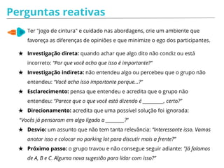 Perguntas reativas
Ter "jogo de cintura" e cuidado nas abordagens, crie um ambiente que
favoreça as diferenças de opiniões e que minimize o ego dos participantes.
★ Investigação direta: quando achar que algo dito não condiz ou está
incorreto: “Por que você acha que isso é importante?”
★ Investigação indireta: não entendeu algo ou percebeu que o grupo não
entendeu: “Você acha isso importante porque…?”
★ Esclarecimento: pensa que entendeu e acredita que o grupo não
entendeu: “Parece que o que você está dizendo é __________, certo?”
★ Direcionamento: acredita que uma possível solução foi ignorada:
“Vocês já pensaram em algo ligado a _________?”
★ Desvio: um assunto que não tem tanta relevância: “Interessante isso. Vamos
anotar isso e colocar no parking lot para discutir mais a frente?”
★ Próximo passo: o grupo travou e não consegue seguir adiante: "Já falamos
de A, B e C. Alguma nova sugestão para lidar com isso?”
 