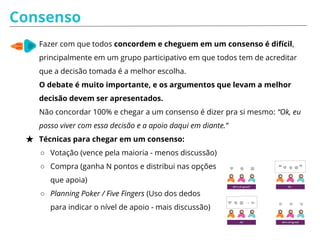 Consenso
★ Fazer com que todos concordem e cheguem em um consenso é difícil,
principalmente em um grupo participativo em que todos tem de acreditar
que a decisão tomada é a melhor escolha.
O debate é muito importante, e os argumentos que levam a melhor
decisão devem ser apresentados.
Não concordar 100% e chegar a um consenso é dizer pra si mesmo: “Ok, eu
posso viver com essa decisão e a apoio daqui em diante.”
★ Técnicas para chegar em um consenso:
○ Votação (vence pela maioria - menos discussão)
○ Compra (ganha N pontos e distribui nas opções
que apoia)
○ Planning Poker / Five Fingers (Uso dos dedos
para indicar o nível de apoio - mais discussão)
 
