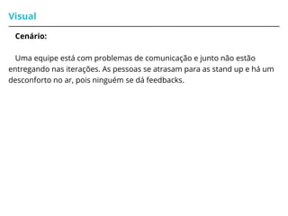 Visual
Cenário:
Uma equipe está com problemas de comunicação e junto não estão
entregando nas iterações. As pessoas se atrasam para as stand up e há um
desconforto no ar, pois ninguém se dá feedbacks.
 