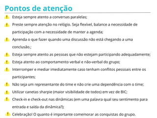 Pontos de atenção
Esteja sempre atento a conversas paralelas;
Preste sempre atenção no relógio. Seja flexível, balance a necessidade de
participação com a necessidade de manter a agenda;
Aprenda o que fazer quando uma discussão não está chegando a uma
conclusão.;
Esteja sempre atento as pessoas que não estejam participando adequadamente;
Esteja atento ao comportamento verbal e não-verbal do grupo;
Interromper e mediar imediatamente caso tenham conflitos pessoais entre os
participantes;
Não seja um representante do time e não crie uma dependência com o time;
Utilizar canetas sharpie (maior visibilidade de todos) em vez de BIC;
Check-in e check-out nas dinâmicas (em uma palavra qual seu sentimento para
entrada e saída da dinâmica?);
Celebração! O quanto é importante comemorar as conquistas do grupo.
 