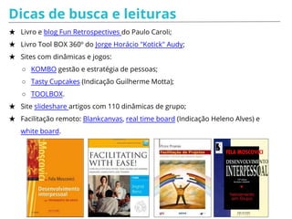 Dicas de busca e leituras
★ Livro e blog Fun Retrospectives do Paulo Caroli;
★ Livro Tool BOX 360º do Jorge Horácio "Kotick" Audy;
★ Sites com dinâmicas e jogos:
○ KOMBO gestão e estratégia de pessoas;
○ Tasty Cupcakes (Indicação Guilherme Motta);
○ TOOLBOX.
★ Site slideshare artigos com 110 dinâmicas de grupo;
★ Facilitação remoto: Blankcanvas, real time board (Indicação Heleno Alves) e
white board.
 