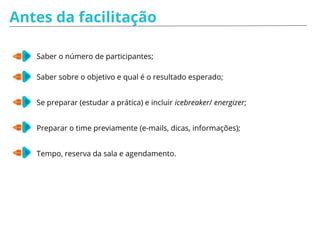 Antes da facilitação
Saber o número de participantes;
Saber sobre o objetivo e qual é o resultado esperado;
Se preparar (estudar a prática) e incluir icebreaker/ energizer;
Preparar o time previamente (e-mails, dicas, informações);
Tempo, reserva da sala e agendamento.
 