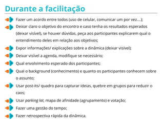 Durante a facilitação
Fazer um acordo entre todos (uso de celular, comunicar um por vez….);
Deixar claro o objetivo do encontro e caso tenha os resultados esperados
(deixar visível), se houver dúvidas, peça aos participantes explicarem qual o
entendimento deles em relação aos objetivos;
Expor informações/ explicações sobre a dinâmica (deixar visível);
Deixar visível a agenda, modifique se necessário;
Qual envolvimento esperado dos participantes;
Qual o background (conhecimento) e quanto os participantes conhecem sobre
o assunto;
Usar post-its/ quadro para capturar ideias, quebre em grupos para reduzir o
caos;
Usar parking lot, mapa de afinidade (agrupamento) e votação;
Fazer uma gestão do tempo;
Fazer retrospectiva rápida da dinâmica.
 