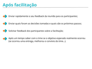 Após facilitação
Enviar rapidamente o seu feedback da reunião para os participantes;
Enviar quais foram as decisões tomadas e quais são os próximos passos;
Solicitar feedback dos participantes sobre a facilitação;
Após um tempo saber com o time se o objetivo esperado realmente ocorreu
(se ocorreu uma entrega, melhorou o convívio do time…).
 